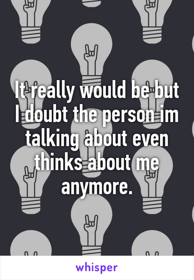 It really would be but I doubt the person im talking about even thinks about me anymore.