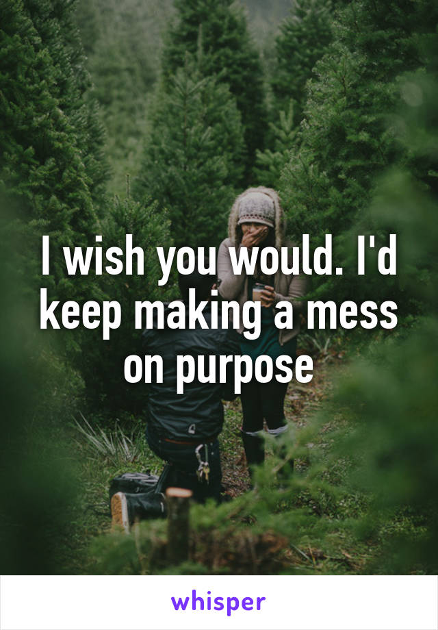 I wish you would. I'd keep making a mess on purpose