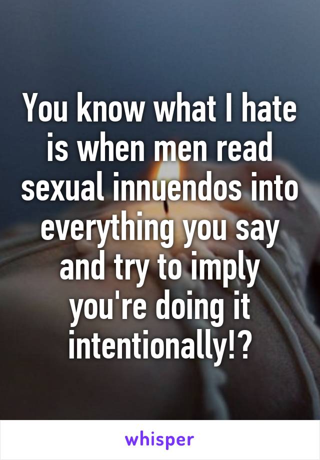 You know what I hate is when men read sexual innuendos into everything you say and try to imply you're doing it intentionally!?