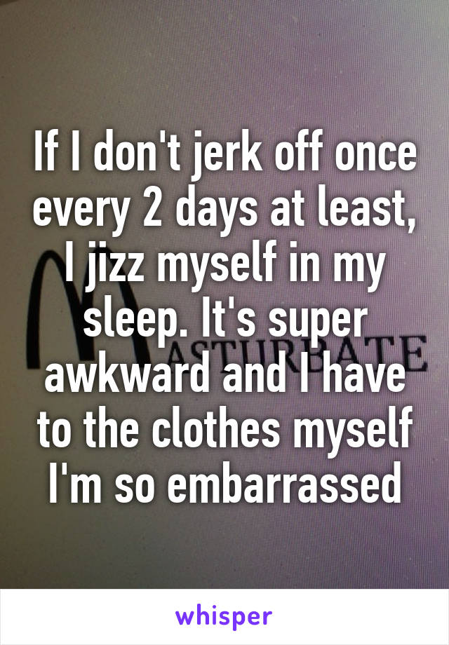 If I don't jerk off once every 2 days at least, I jizz myself in my sleep. It's super awkward and I have to the clothes myself I'm so embarrassed