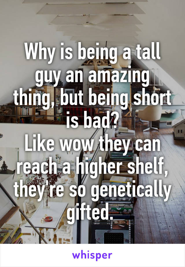 Why is being a tall guy an amazing thing, but being short is bad?
Like wow they can reach a higher shelf, they're so genetically gifted. 