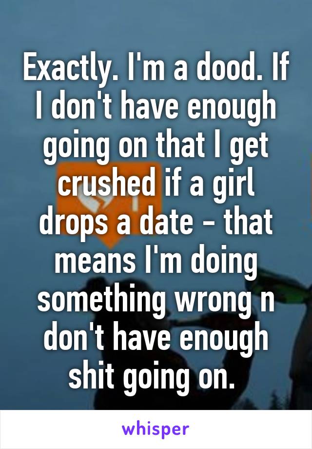 Exactly. I'm a dood. If I don't have enough going on that I get crushed if a girl drops a date - that means I'm doing something wrong n don't have enough shit going on. 