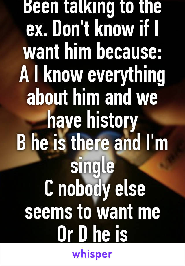 Been talking to the ex. Don't know if I want him because:
A I know everything about him and we have history
B he is there and I'm single
 C nobody else seems to want me
Or D he is unavailable 