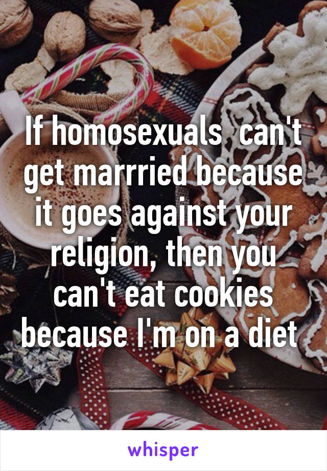 If homosexuals  can't get marrried because it goes against your religion, then you can't eat cookies because I'm on a diet 