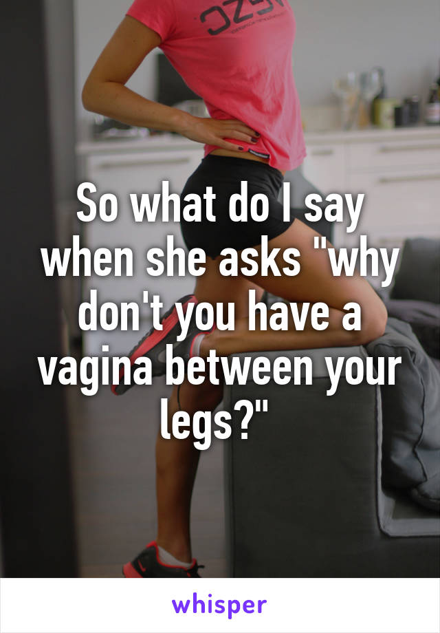 So what do I say when she asks "why don't you have a vagina between your legs?" 