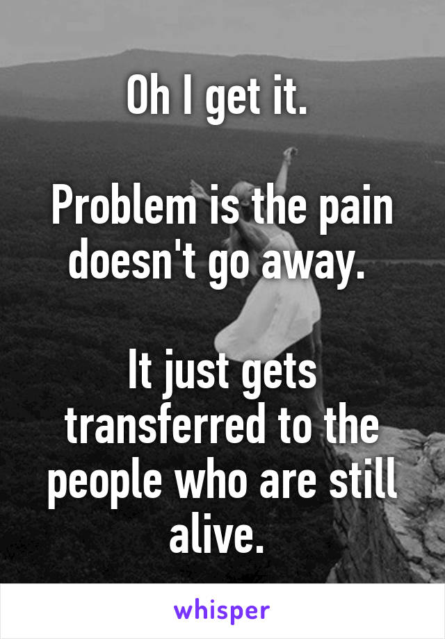 Oh I get it. 

Problem is the pain doesn't go away. 

It just gets transferred to the people who are still alive. 