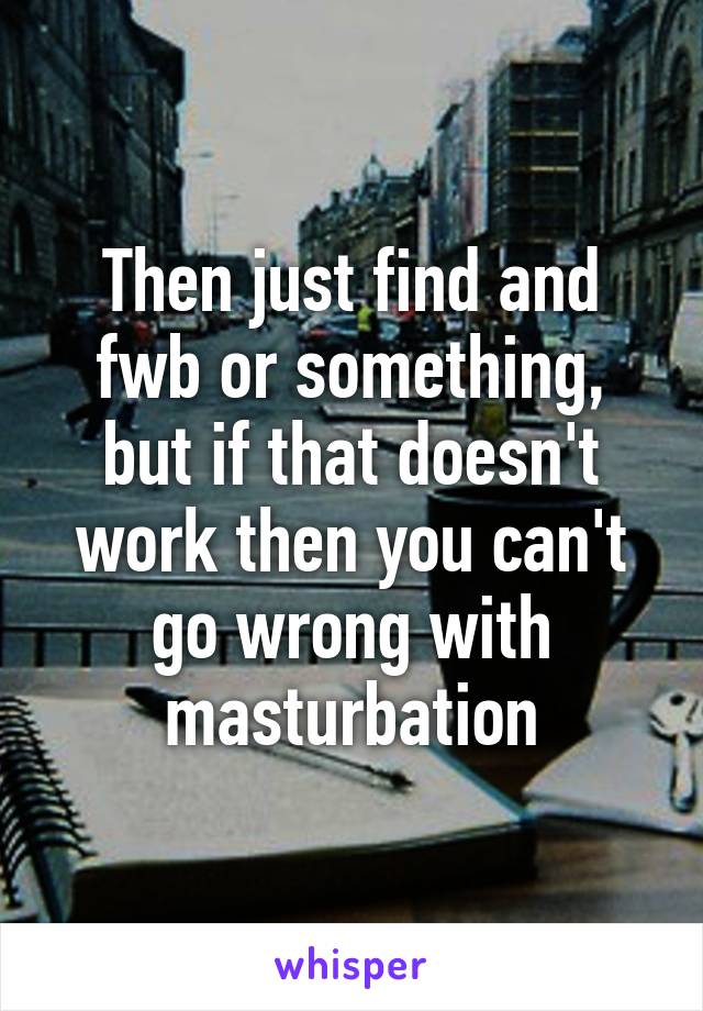 Then just find and fwb or something, but if that doesn't work then you can't go wrong with masturbation