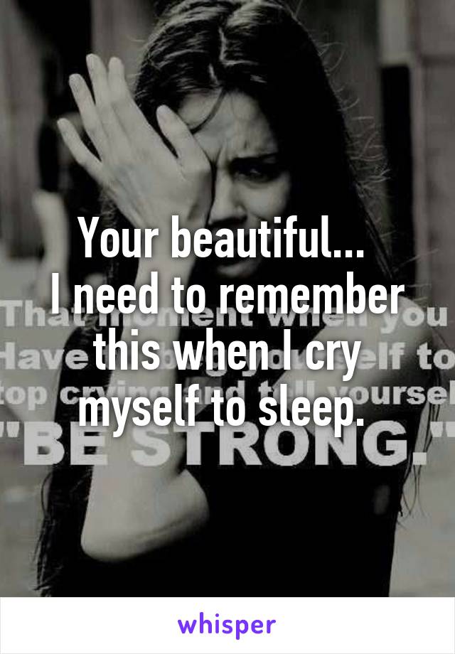 Your beautiful... 
I need to remember this when I cry myself to sleep. 