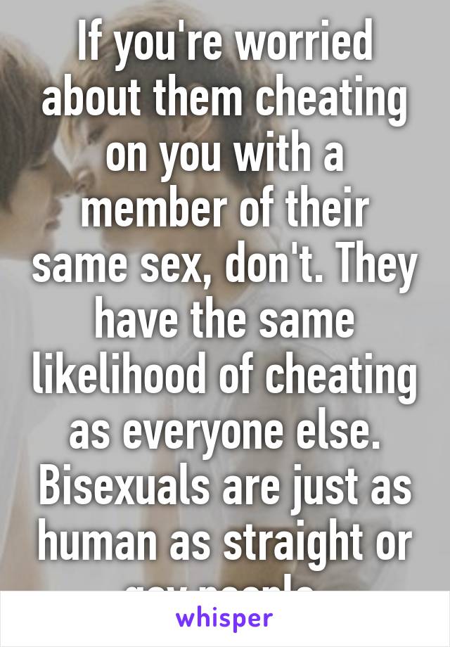 If you're worried about them cheating on you with a member of their same sex, don't. They have the same likelihood of cheating as everyone else. Bisexuals are just as human as straight or gay people.