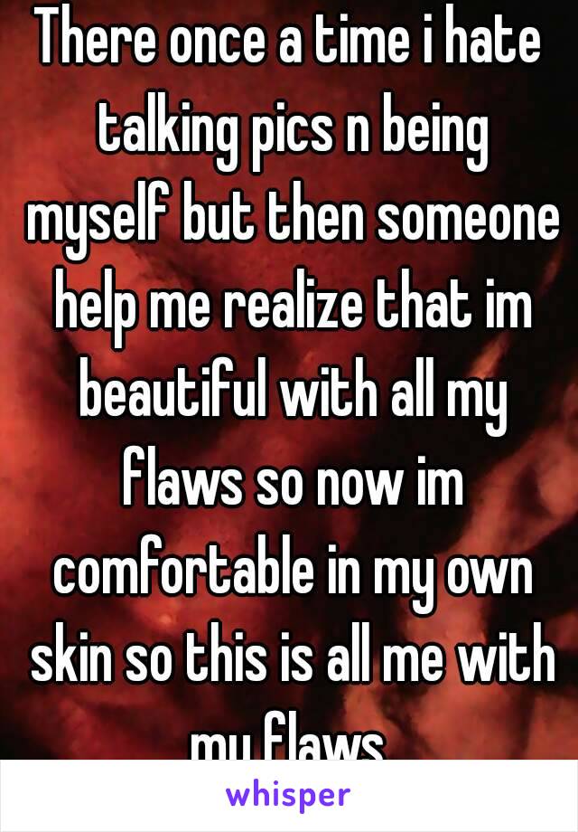 There once a time i hate talking pics n being myself but then someone help me realize that im beautiful with all my flaws so now im comfortable in my own skin so this is all me with my flaws 
