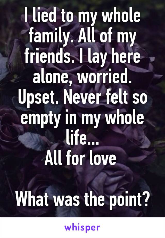 I lied to my whole family. All of my friends. I lay here alone, worried. Upset. Never felt so empty in my whole life...
All for love 

What was the point? 