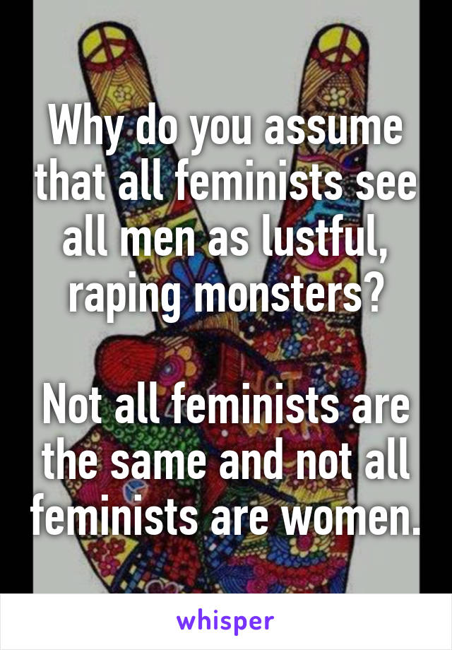 Why do you assume that all feminists see all men as lustful, raping monsters?

Not all feminists are the same and not all feminists are women.