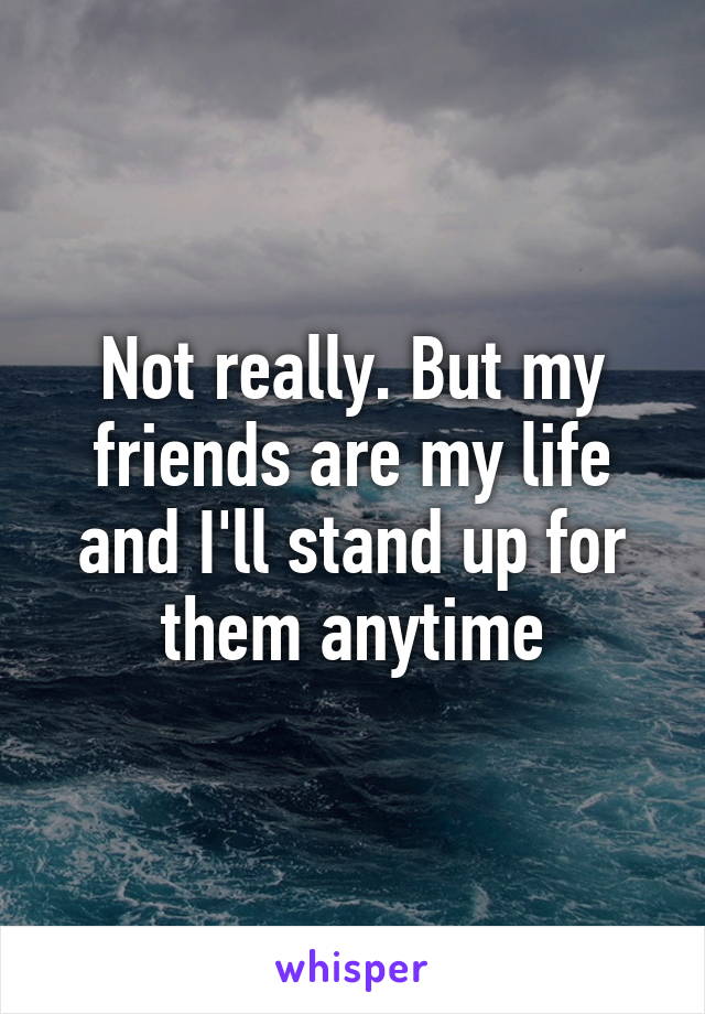 Not really. But my friends are my life and I'll stand up for them anytime