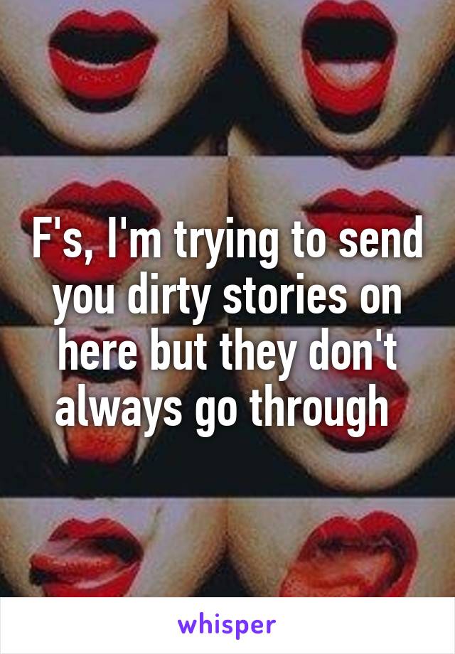 F's, I'm trying to send you dirty stories on here but they don't always go through 