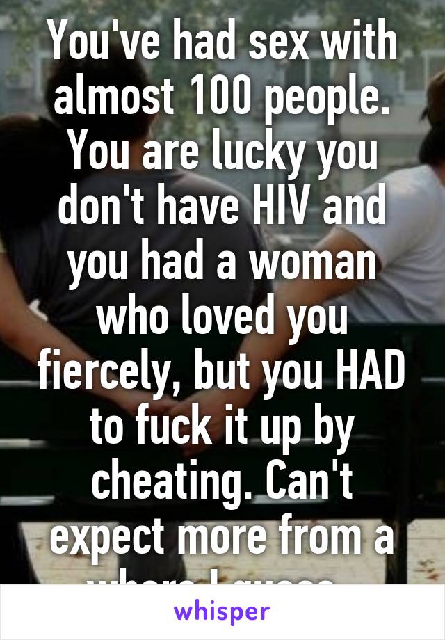 You've had sex with almost 100 people. You are lucky you don't have HIV and you had a woman who loved you fiercely, but you HAD to fuck it up by cheating. Can't expect more from a whore I guess. 