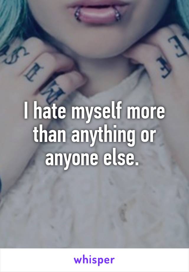 I hate myself more than anything or anyone else. 