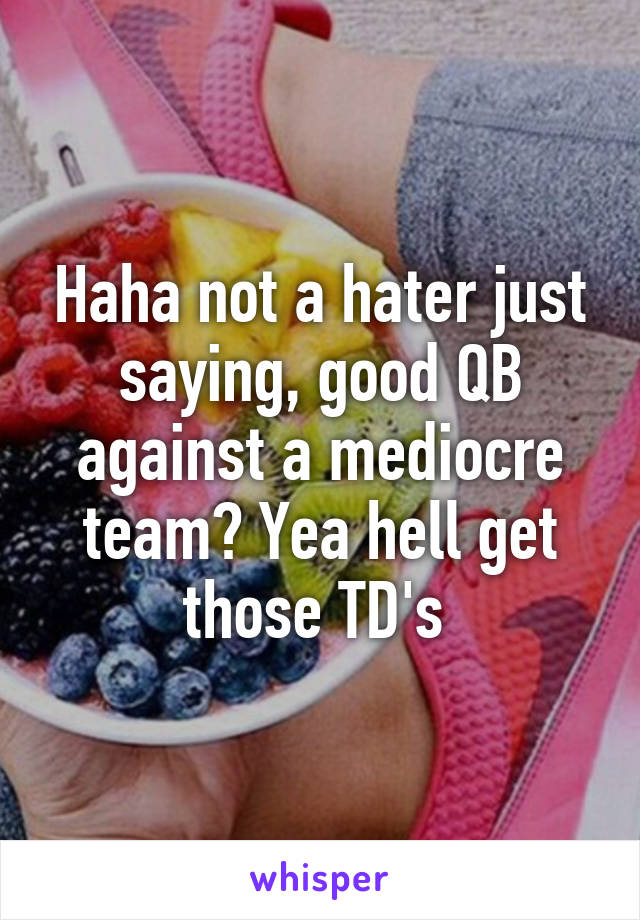 Haha not a hater just saying, good QB against a mediocre team? Yea hell get those TD's 
