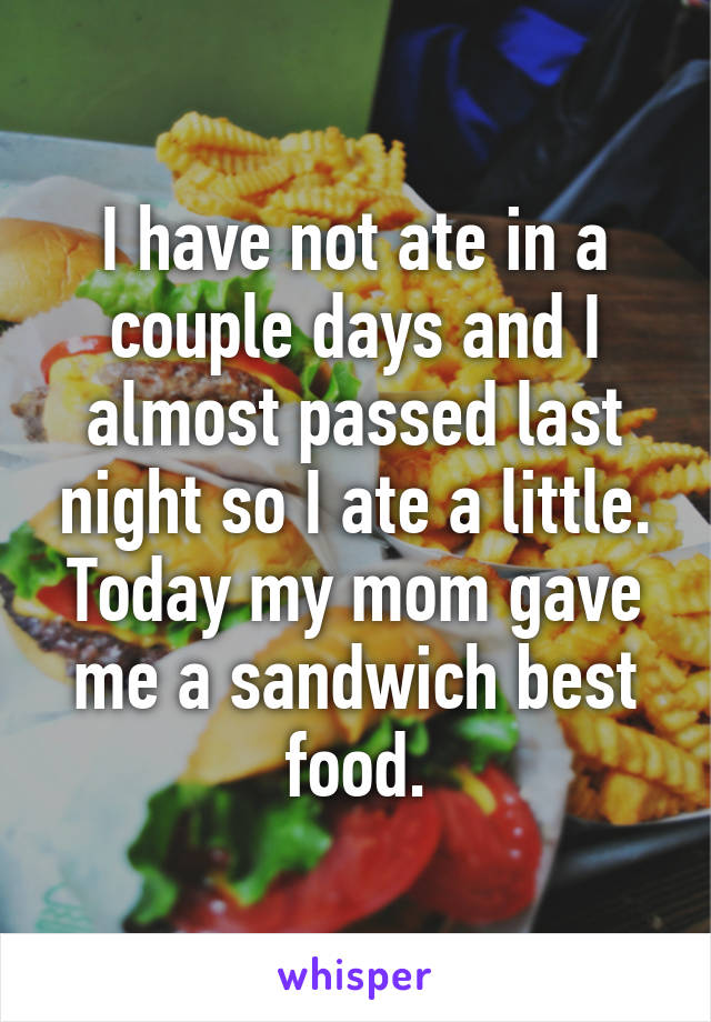 I have not ate in a couple days and I almost passed last night so I ate a little. Today my mom gave me a sandwich best food.