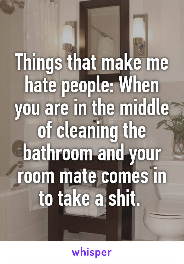 Things that make me hate people: When you are in the middle of cleaning the bathroom and your room mate comes in to take a shit. 