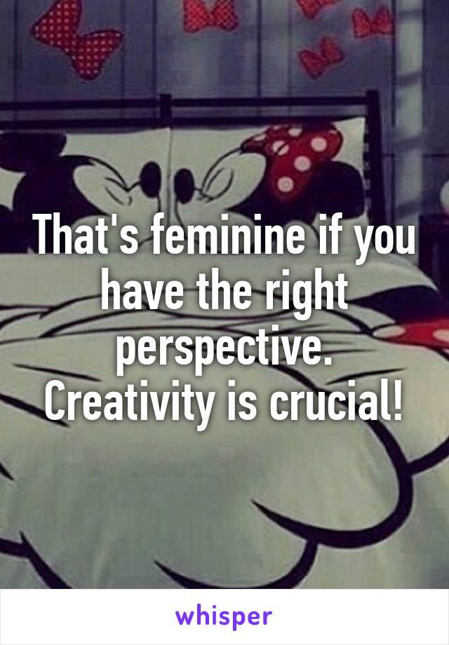 That's feminine if you have the right perspective. Creativity is crucial!