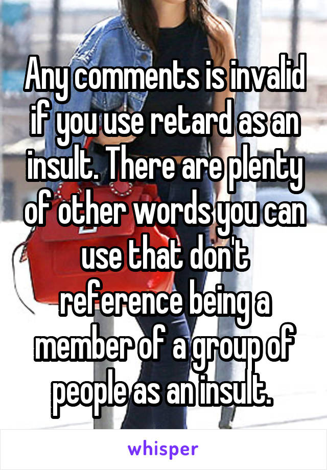 Any comments is invalid if you use retard as an insult. There are plenty of other words you can use that don't reference being a member of a group of people as an insult. 