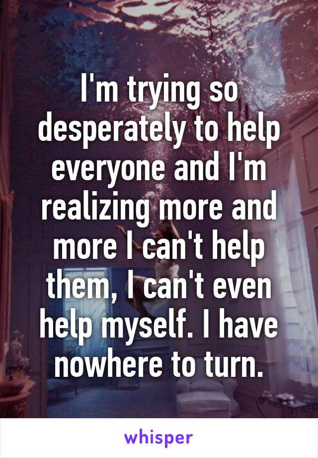 I'm trying so desperately to help everyone and I'm realizing more and more I can't help them, I can't even help myself. I have nowhere to turn.