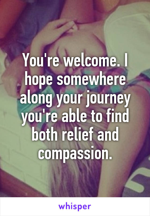 You're welcome. I hope somewhere along your journey you're able to find both relief and compassion.