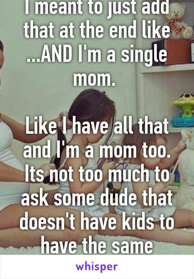 I meant to just add that at the end like ...AND I'm a single mom. 

Like I have all that and I'm a mom too. Its not too much to ask some dude that doesn't have kids to have the same achievements as I.