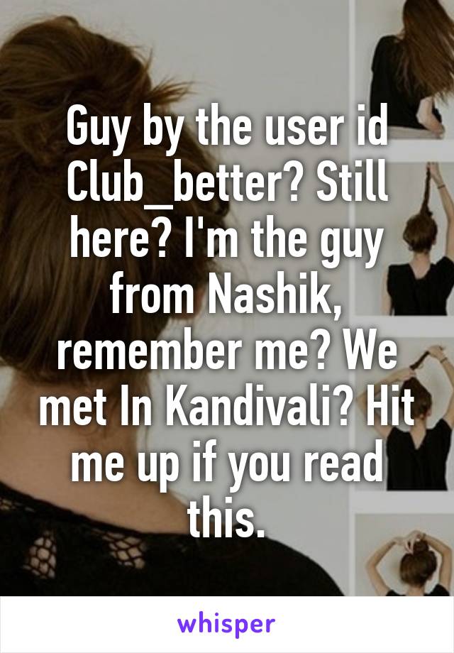 Guy by the user id Club_better? Still here? I'm the guy from Nashik, remember me? We met In Kandivali? Hit me up if you read this.