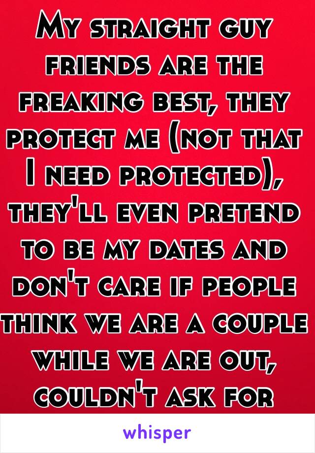 My straight guy friends are the freaking best, they protect me (not that I need protected), they'll even pretend to be my dates and don't care if people think we are a couple while we are out, couldn't ask for better friends.