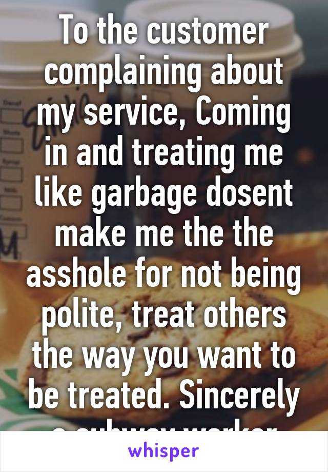 To the customer complaining about my service, Coming in and treating me like garbage dosent make me the the asshole for not being polite, treat others the way you want to be treated. Sincerely a subway worker