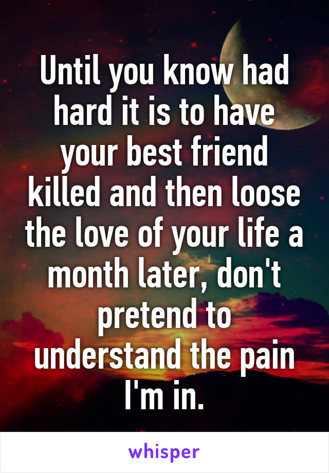 Until you know had hard it is to have your best friend killed and then loose the love of your life a month later, don't pretend to understand the pain I'm in.