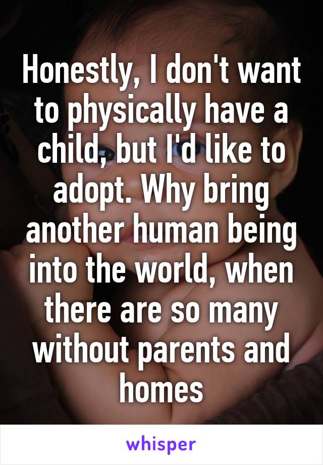 Honestly, I don't want to physically have a child, but I'd like to adopt. Why bring another human being into the world, when there are so many without parents and homes