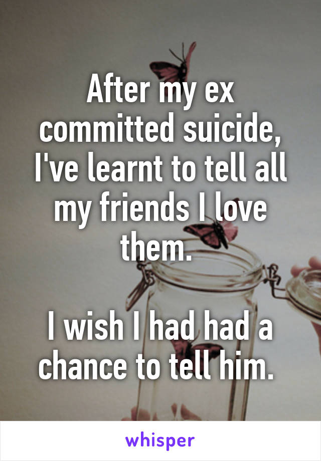 After my ex committed suicide, I've learnt to tell all my friends I love them. 

I wish I had had a chance to tell him. 