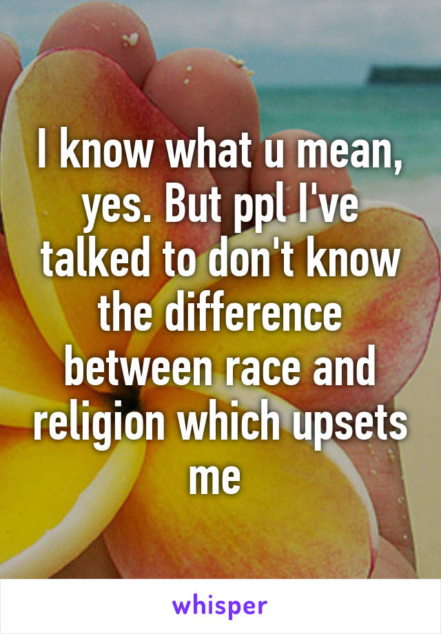 I know what u mean, yes. But ppl I've talked to don't know the difference between race and religion which upsets me 