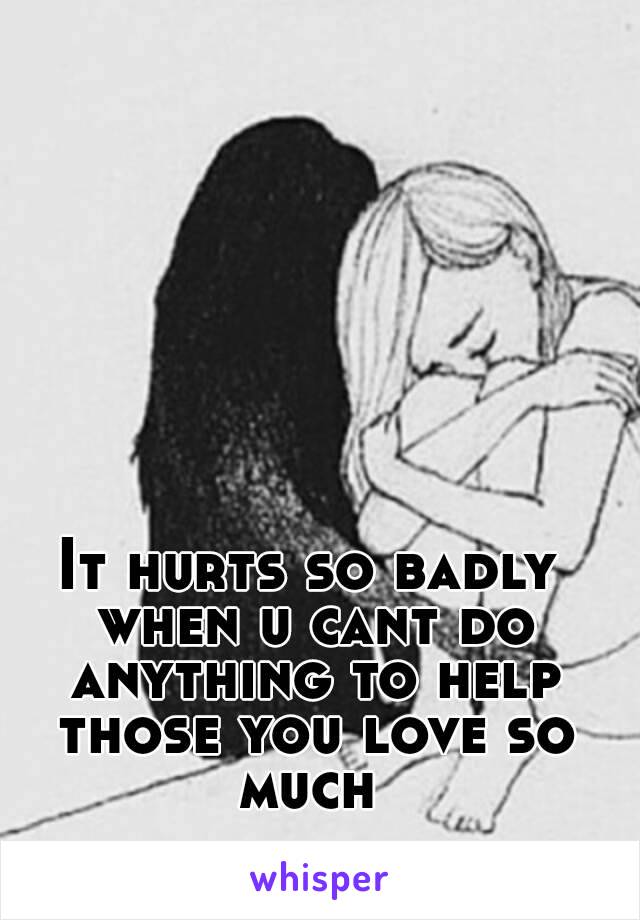 It hurts so badly when u cant do anything to help those you love so much 