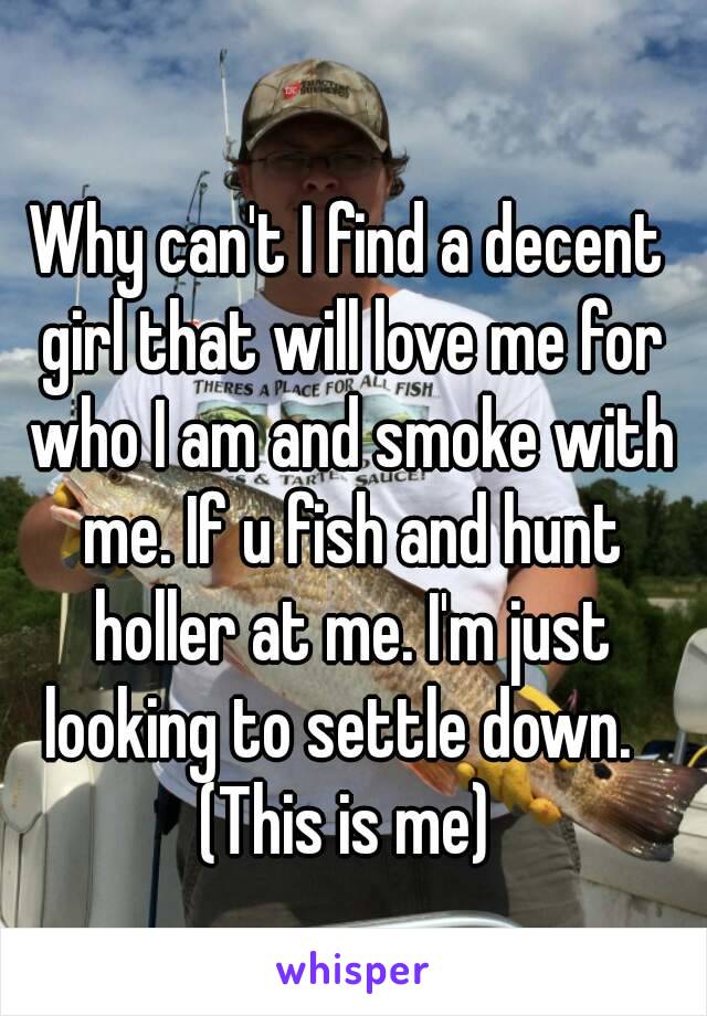 Why can't I find a decent girl that will love me for who I am and smoke with me. If u fish and hunt holler at me. I'm just looking to settle down.  
(This is me)