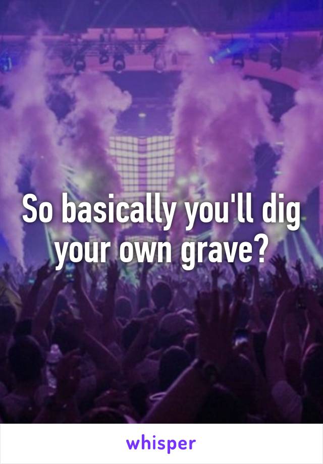 So basically you'll dig your own grave?