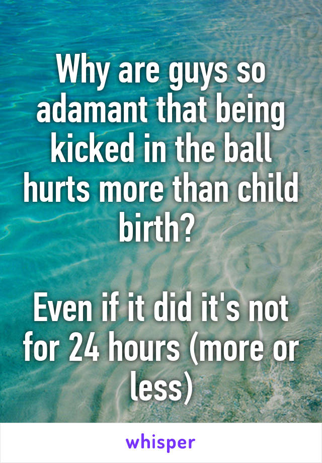 Why are guys so adamant that being kicked in the ball hurts more than child birth? 

Even if it did it's not for 24 hours (more or less)