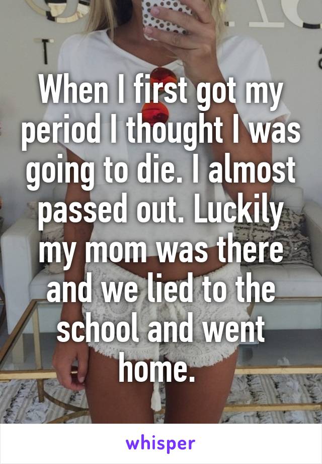 When I first got my period I thought I was going to die. I almost passed out. Luckily my mom was there and we lied to the school and went home. 