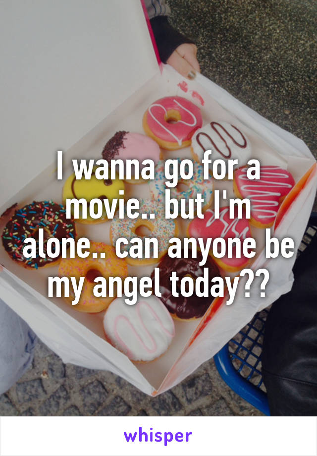 I wanna go for a movie.. but I'm alone.. can anyone be my angel today??