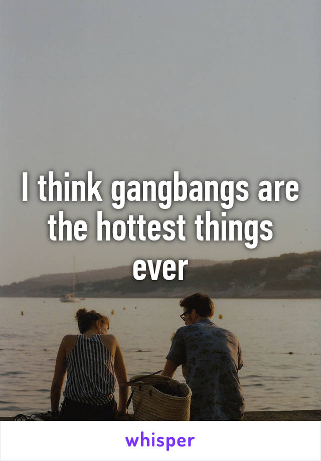 I think gangbangs are the hottest things ever