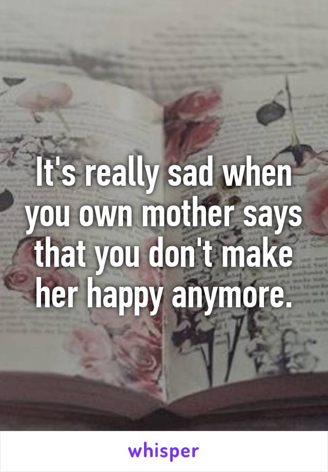 It's really sad when you own mother says that you don't make her happy anymore.