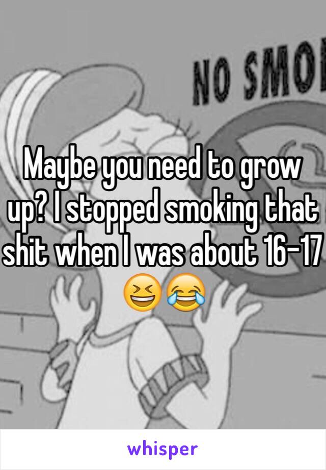 Maybe you need to grow up? I stopped smoking that shit when I was about 16-17 😆😂