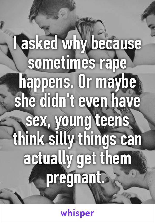 I asked why because sometimes rape happens. Or maybe she didn't even have sex, young teens think silly things can actually get them pregnant. 