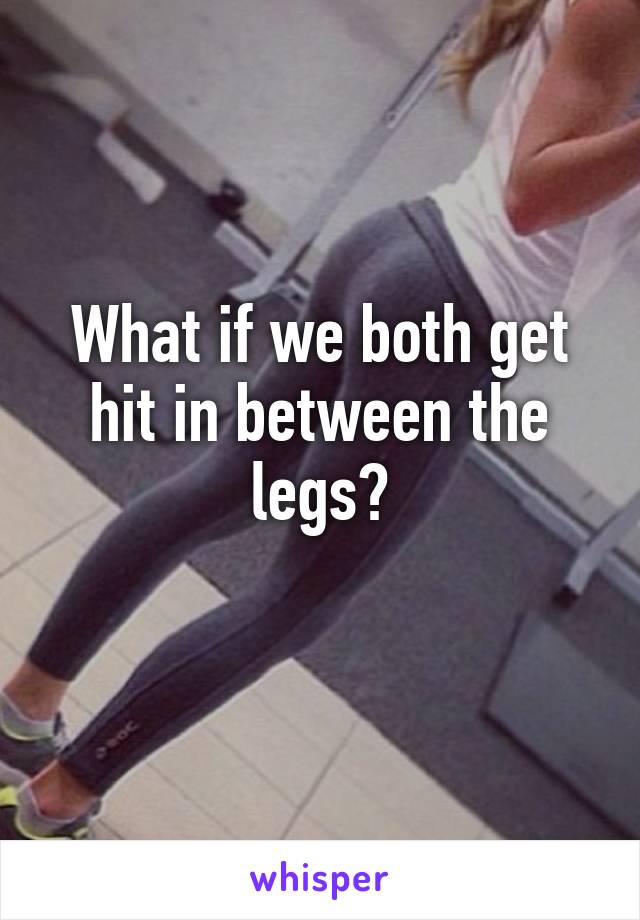 What if we both get hit in between the legs?
