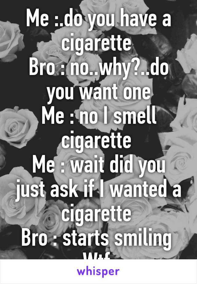 Me :.do you have a cigarette 
Bro : no..why?..do you want one
Me : no I smell cigarette 
Me : wait did you just ask if I wanted a cigarette 
Bro : starts smiling 
Wtf 