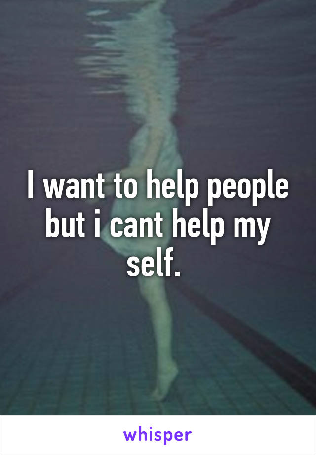 I want to help people but i cant help my self. 