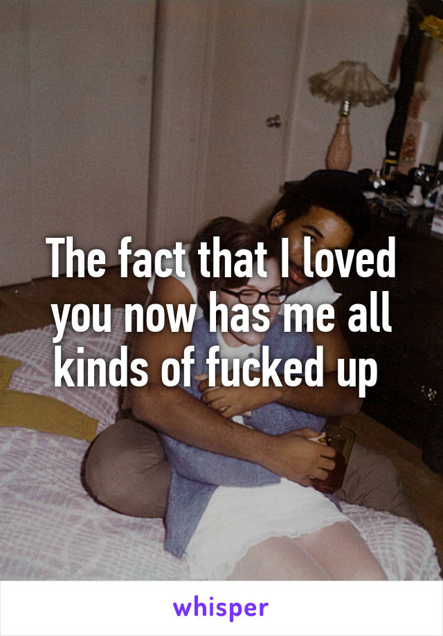 The fact that I loved you now has me all kinds of fucked up 