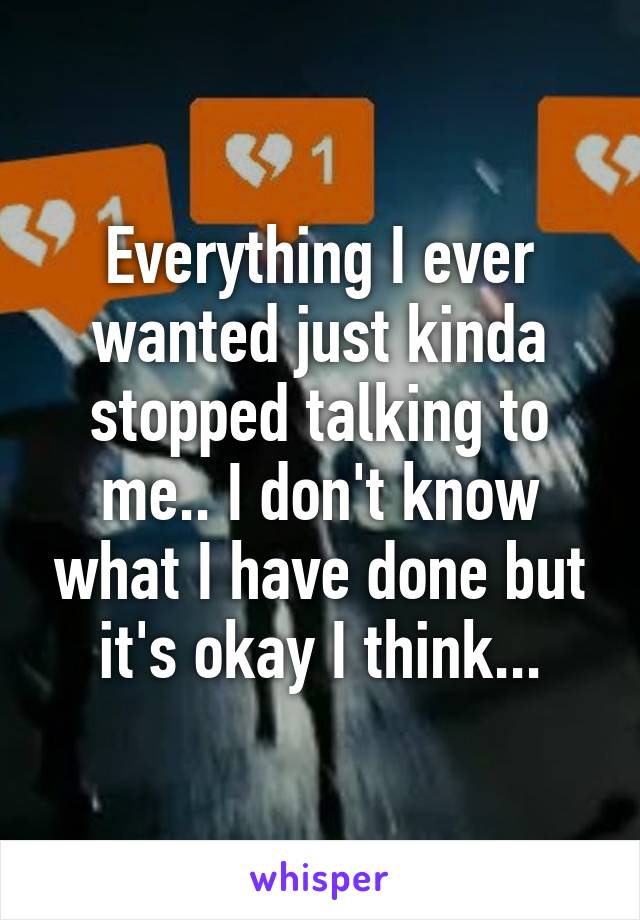 Everything I ever wanted just kinda stopped talking to me.. I don't know what I have done but it's okay I think...